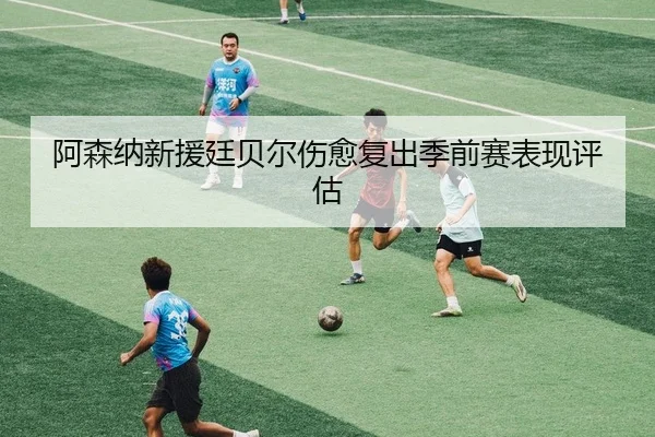 阿森纳新援廷贝尔伤愈复出季前赛表现评估