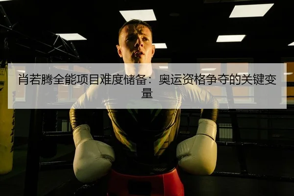 肖若腾全能项目难度储备：奥运资格争夺的关键变量